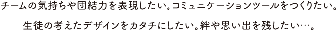 チームの気持ちや団結力を表現したい。コミュニケーションツールをつくりたい。生徒の考えたデザインをカタチにしたい。絆や思い出を残したい…。